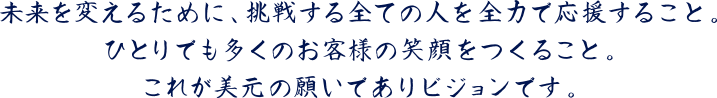 ひとりでも多くのお客様の笑顔をつくること。それが美元の願いでありビジョンです。
